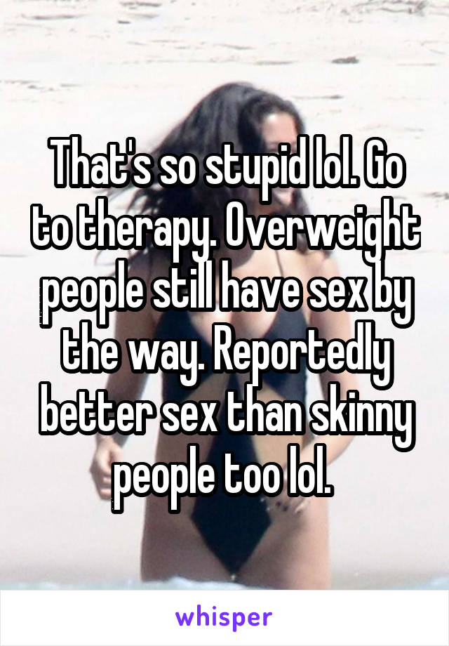 That's so stupid lol. Go to therapy. Overweight people still have sex by the way. Reportedly better sex than skinny people too lol. 