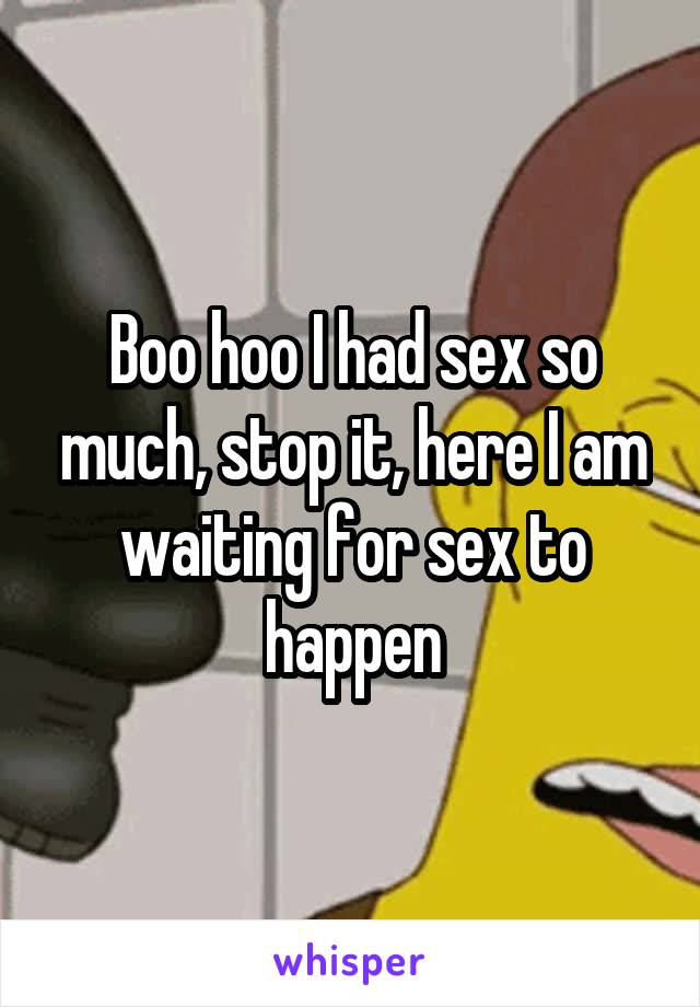 Boo hoo I had sex so much, stop it, here I am waiting for sex to happen