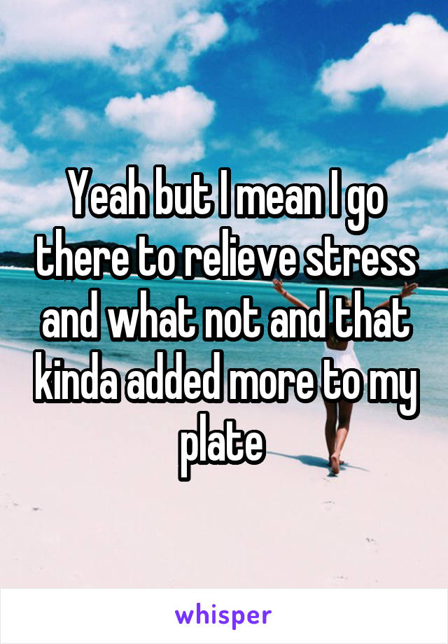 Yeah but I mean I go there to relieve stress and what not and that kinda added more to my plate 