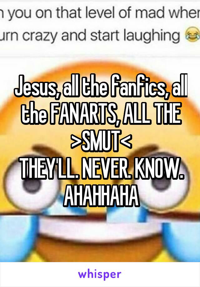 Jesus, all the fanfics, all the FANARTS, ALL THE >SMUT<
THEY'LL. NEVER. KNOW. AHAHHAHA