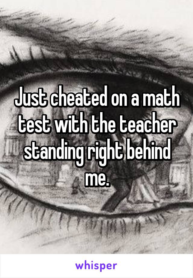 Just cheated on a math test with the teacher standing right behind me.