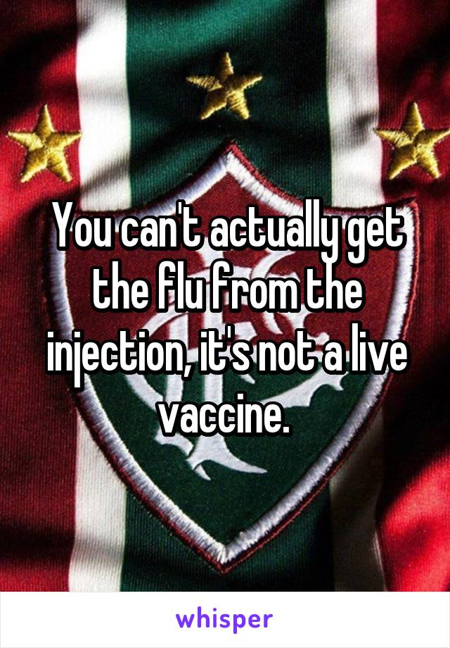 You can't actually get the flu from the injection, it's not a live vaccine. 