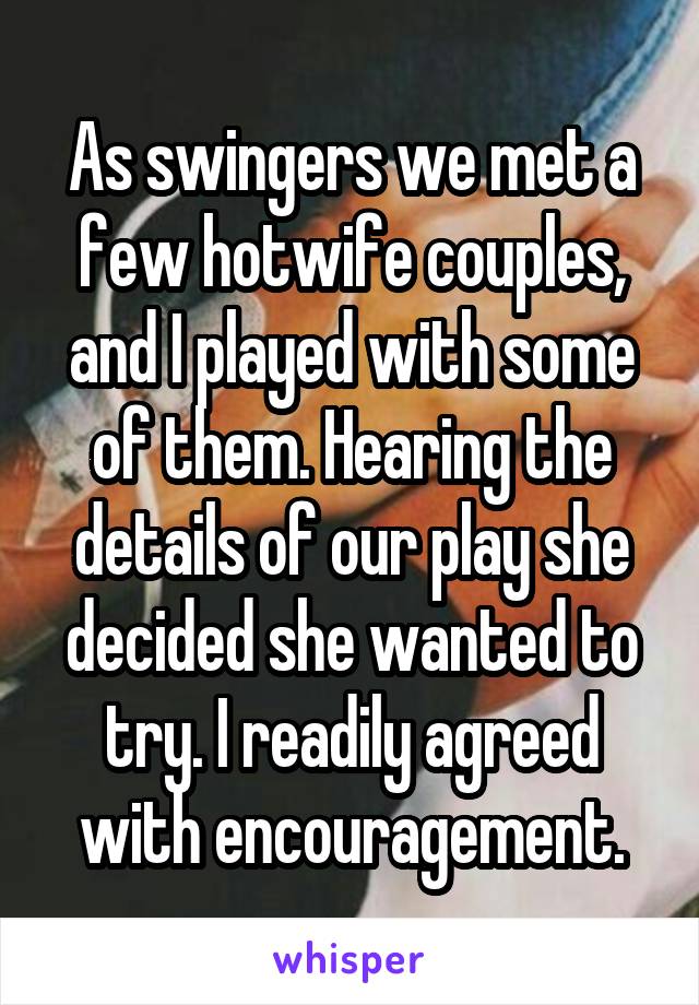 As swingers we met a few hotwife couples, and I played with some of them. Hearing the details of our play she decided she wanted to try. I readily agreed with encouragement.