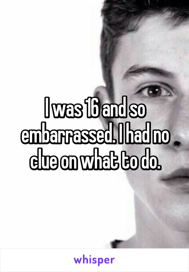 I was 16 and so embarrassed. I had no clue on what to do.