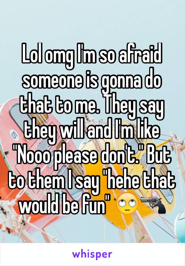 Lol omg I'm so afraid someone is gonna do that to me. They say they will and I'm like "Nooo please don't." But to them I say "hehe that would be fun" 🙄🔫
