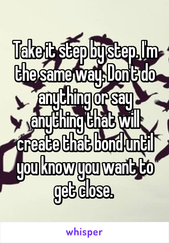 Take it step by step. I'm the same way. Don't do anything or say anything that will create that bond until you know you want to get close. 