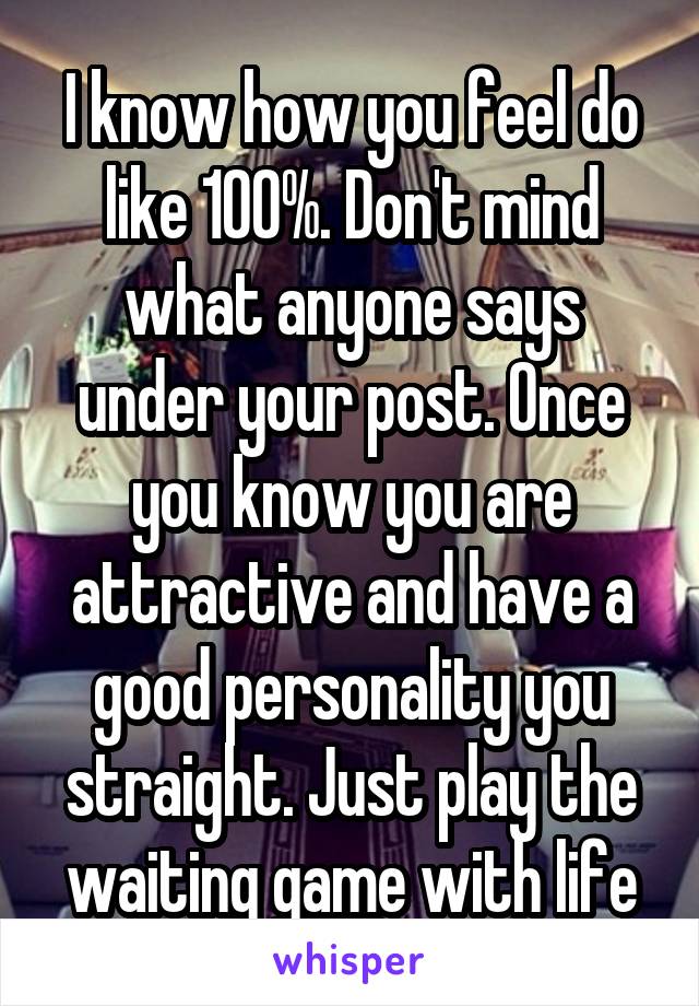 I know how you feel do like 100%. Don't mind what anyone says under your post. Once you know you are attractive and have a good personality you straight. Just play the waiting game with life