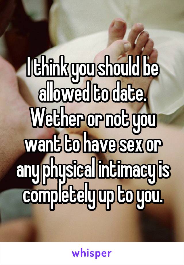 I think you should be allowed to date. Wether or not you want to have sex or any physical intimacy is completely up to you.