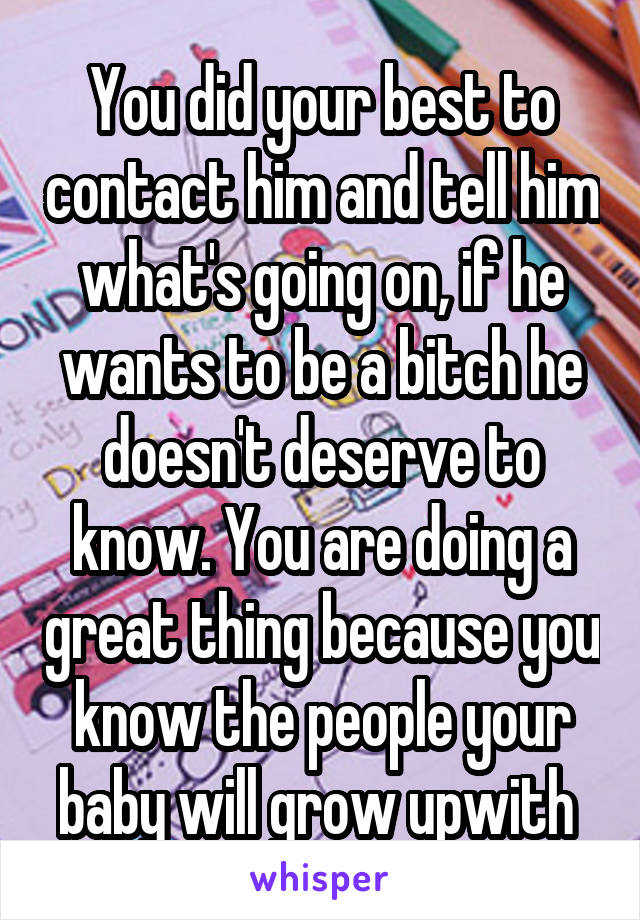 You did your best to contact him and tell him what's going on, if he wants to be a bitch he doesn't deserve to know. You are doing a great thing because you know the people your baby will grow upwith 