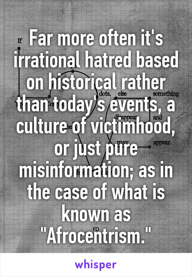 Far more often it's irrational hatred based on historical rather than today's events, a culture of victimhood, or just pure misinformation; as in the case of what is known as "Afrocentrism."