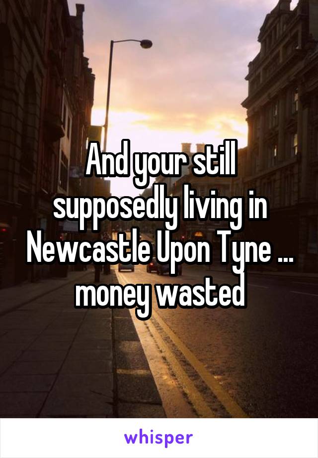 And your still supposedly living in Newcastle Upon Tyne ... money wasted