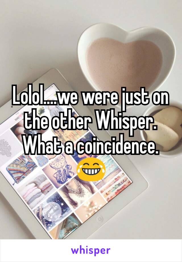 Lolol....we were just on the other Whisper. What a coincidence. 😂