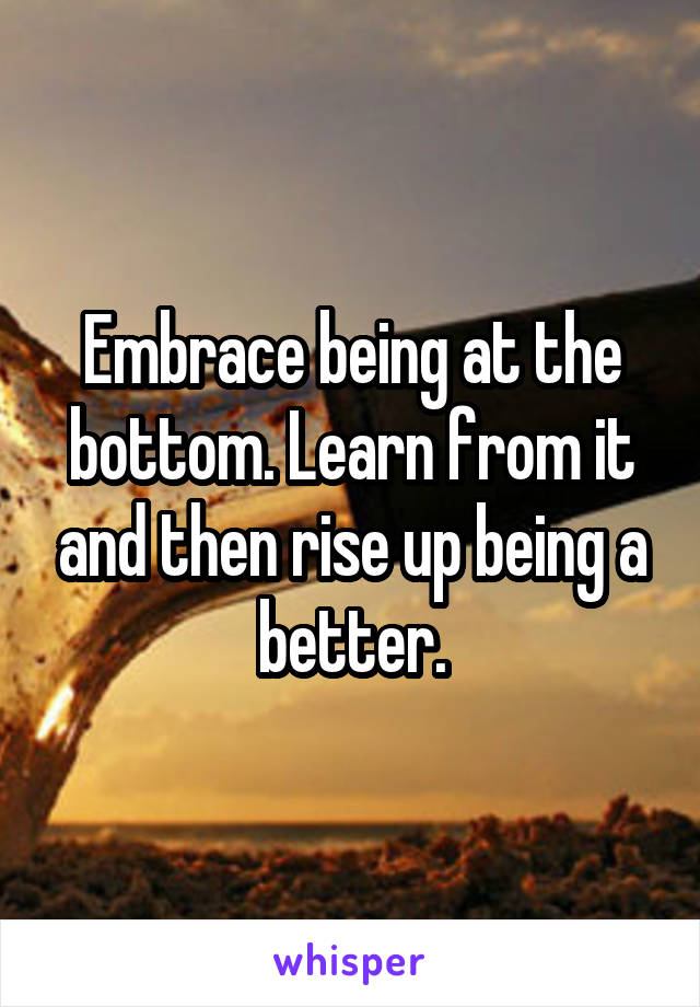 Embrace being at the bottom. Learn from it and then rise up being a better.