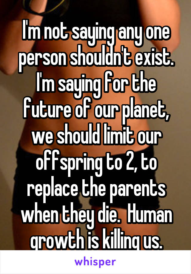 I'm not saying any one person shouldn't exist. I'm saying for the future of our planet, we should limit our offspring to 2, to replace the parents when they die.  Human growth is killing us.