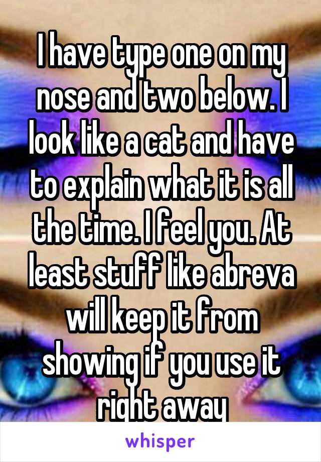 I have type one on my nose and two below. I look like a cat and have to explain what it is all the time. I feel you. At least stuff like abreva will keep it from showing if you use it right away
