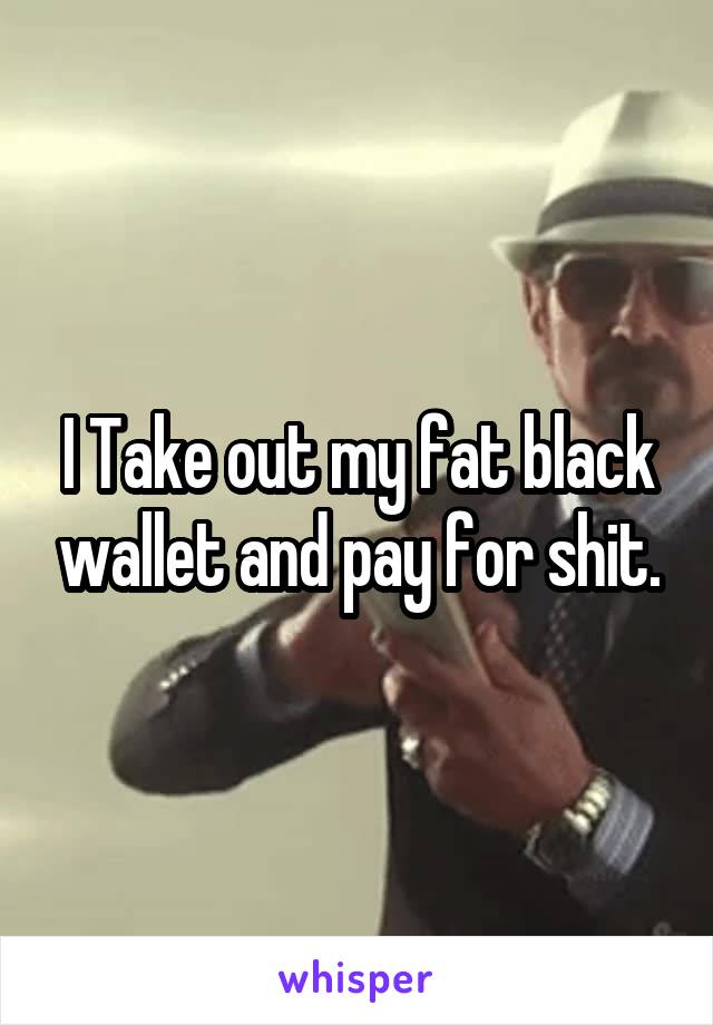 I Take out my fat black wallet and pay for shit.