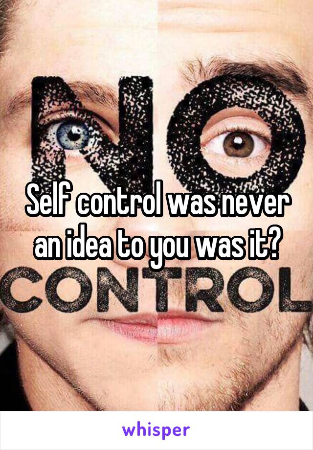Self control was never an idea to you was it?