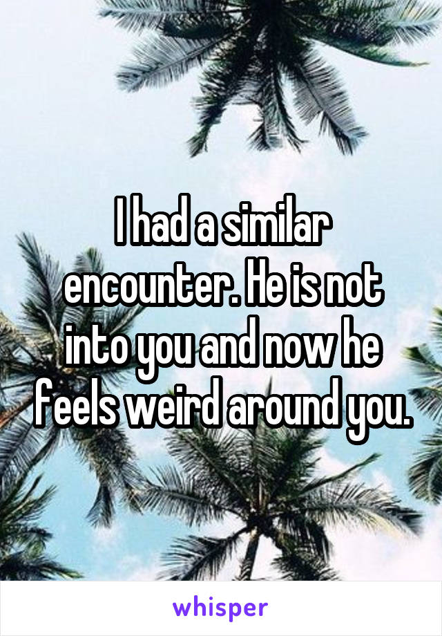 I had a similar encounter. He is not into you and now he feels weird around you.