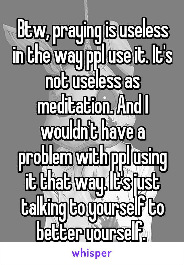 Btw, praying is useless in the way ppl use it. It's not useless as meditation. And I wouldn't have a problem with ppl using it that way. It's just talking to yourself to better yourself. 