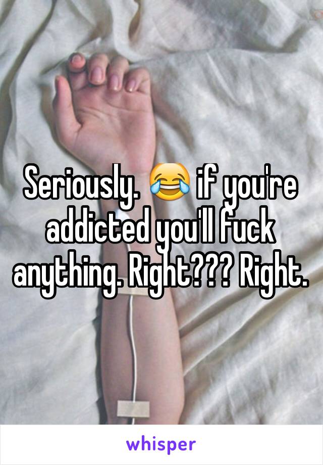 Seriously. 😂 if you're addicted you'll fuck anything. Right??? Right. 