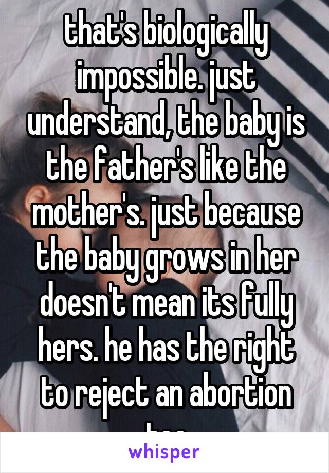that's biologically impossible. just understand, the baby is the father's like the mother's. just because the baby grows in her doesn't mean its fully hers. he has the right to reject an abortion too