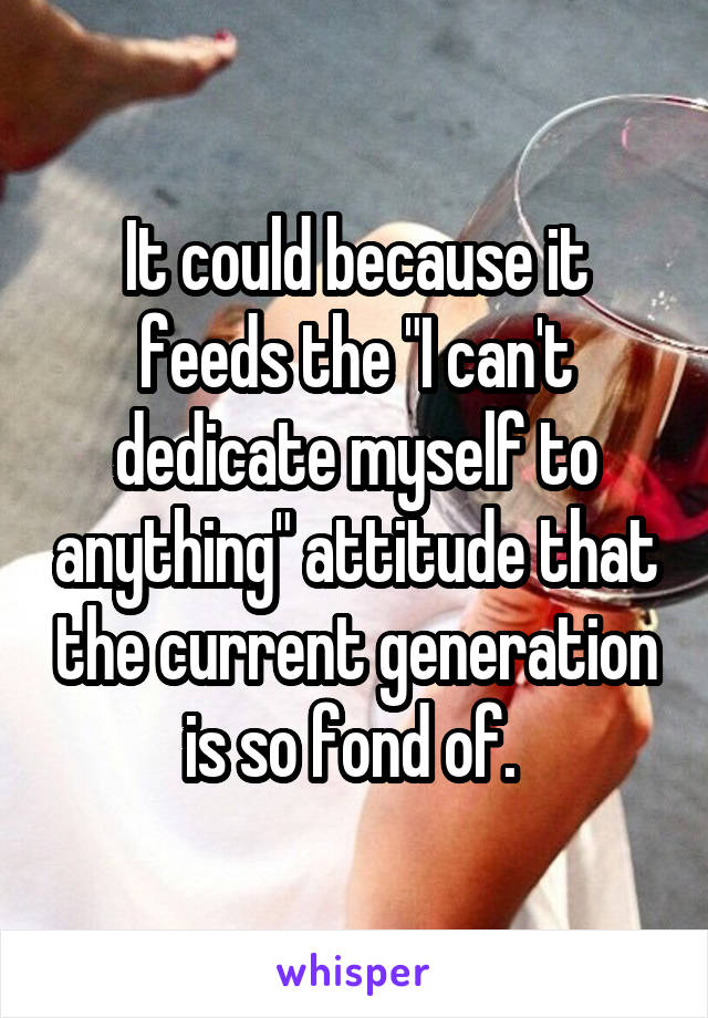 It could because it feeds the "I can't dedicate myself to anything" attitude that the current generation is so fond of. 