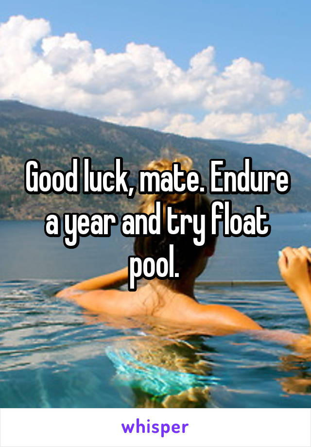 Good luck, mate. Endure a year and try float pool. 