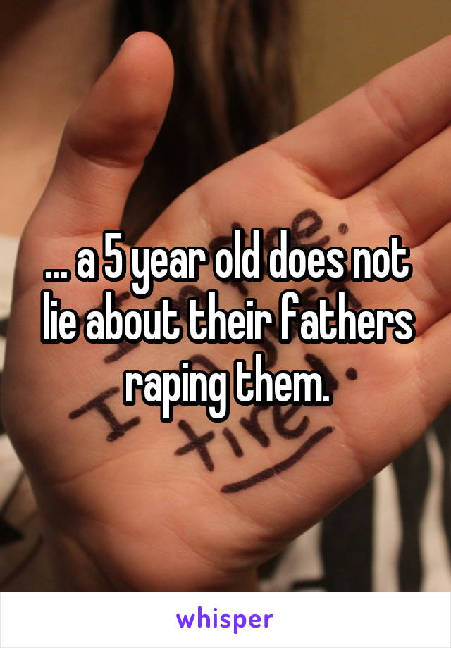 ... a 5 year old does not lie about their fathers raping them.