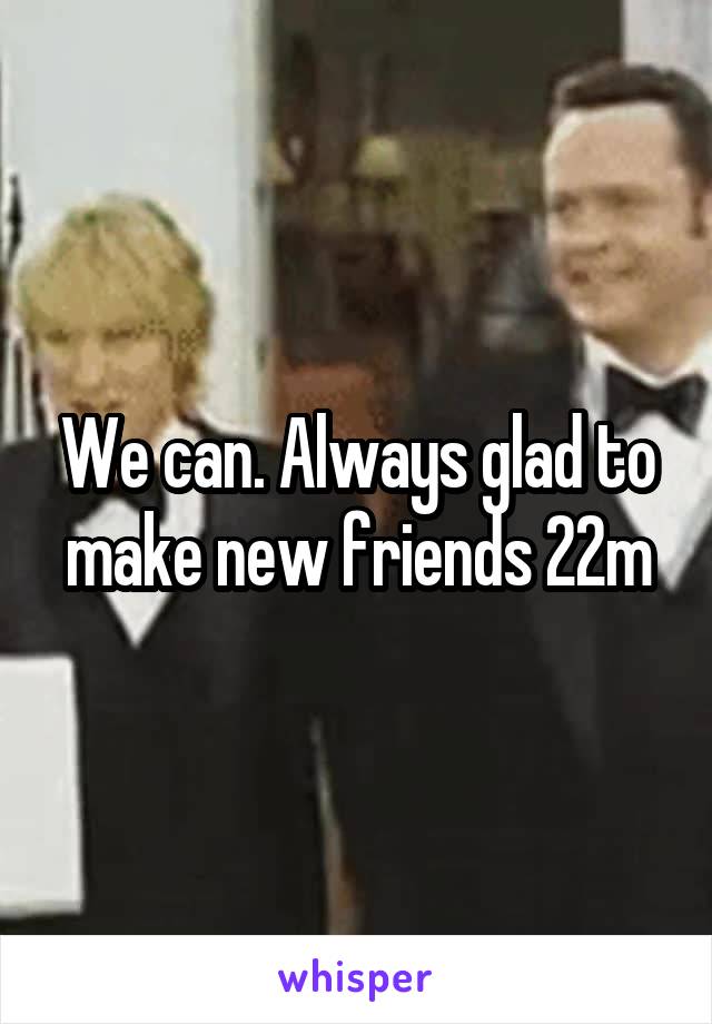We can. Always glad to make new friends 22m