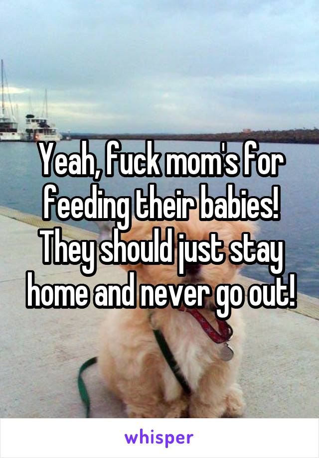 Yeah, fuck mom's for feeding their babies!
They should just stay home and never go out!