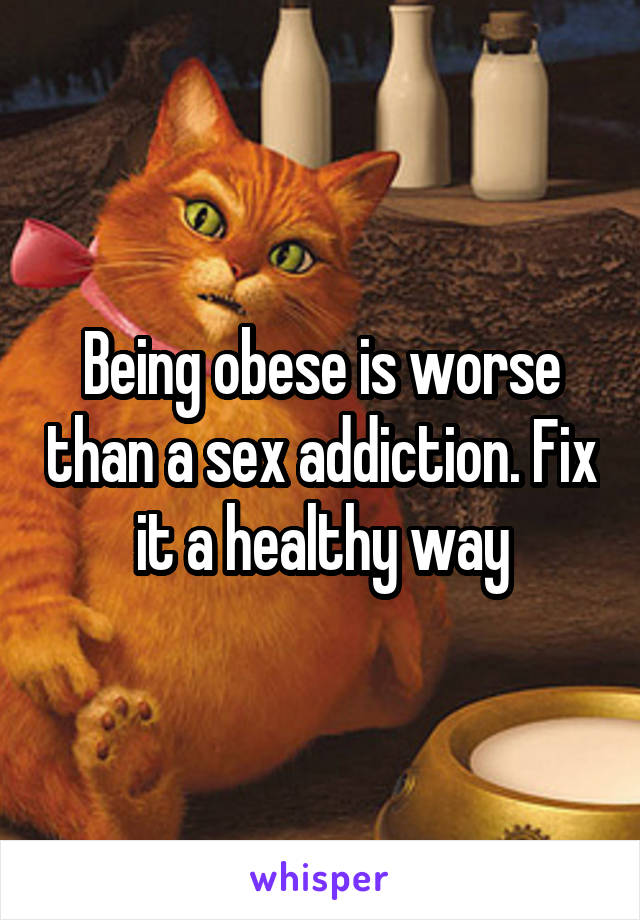 Being obese is worse than a sex addiction. Fix it a healthy way