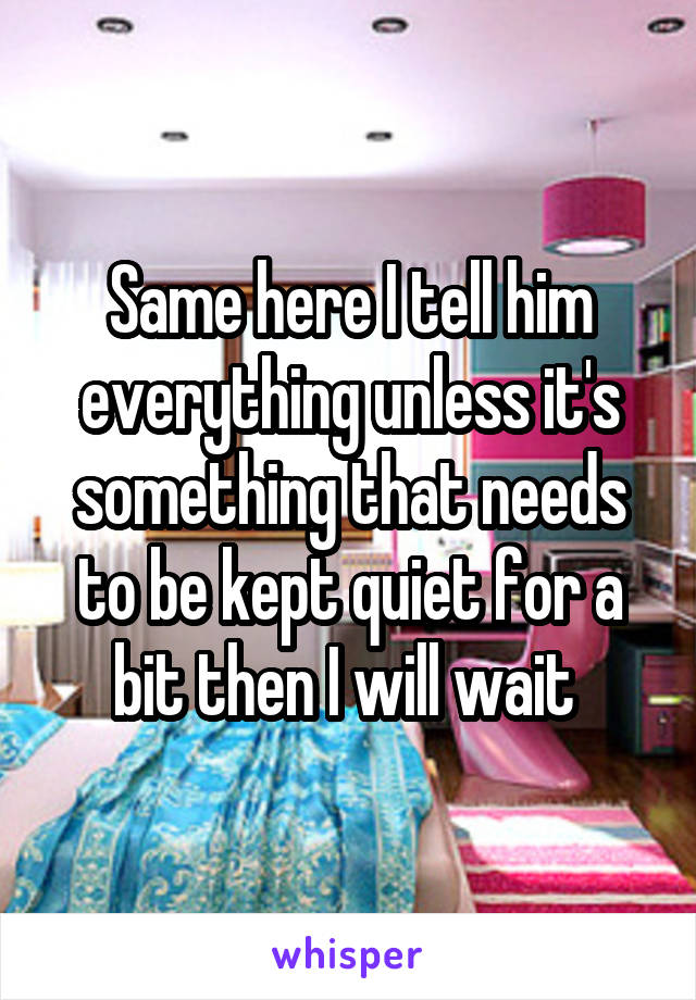 Same here I tell him everything unless it's something that needs to be kept quiet for a bit then I will wait 