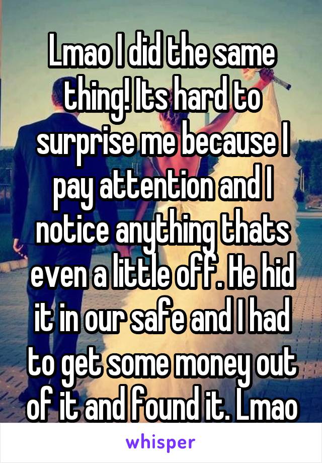 Lmao I did the same thing! Its hard to surprise me because I pay attention and I notice anything thats even a little off. He hid it in our safe and I had to get some money out of it and found it. Lmao