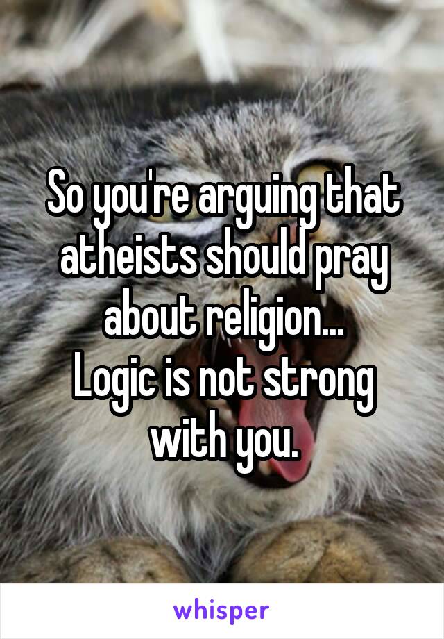 So you're arguing that atheists should pray about religion...
Logic is not strong with you.