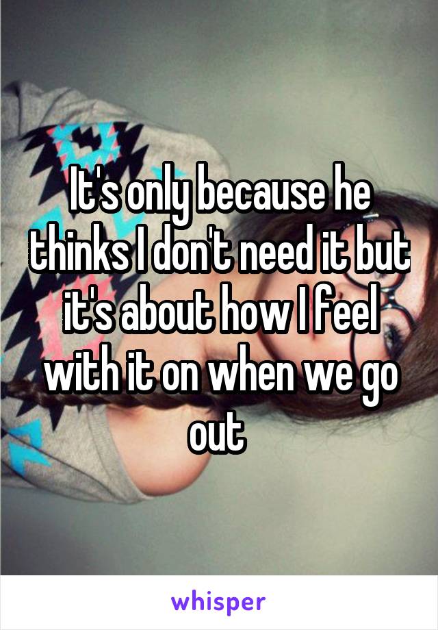 It's only because he thinks I don't need it but it's about how I feel with it on when we go out 
