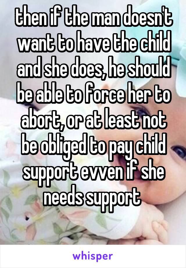then if the man doesn't want to have the child and she does, he should be able to force her to abort, or at least not be obliged to pay child support evven if she needs support 

