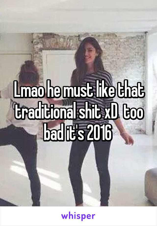 Lmao he must like that traditional shit xD  too bad it's 2016 