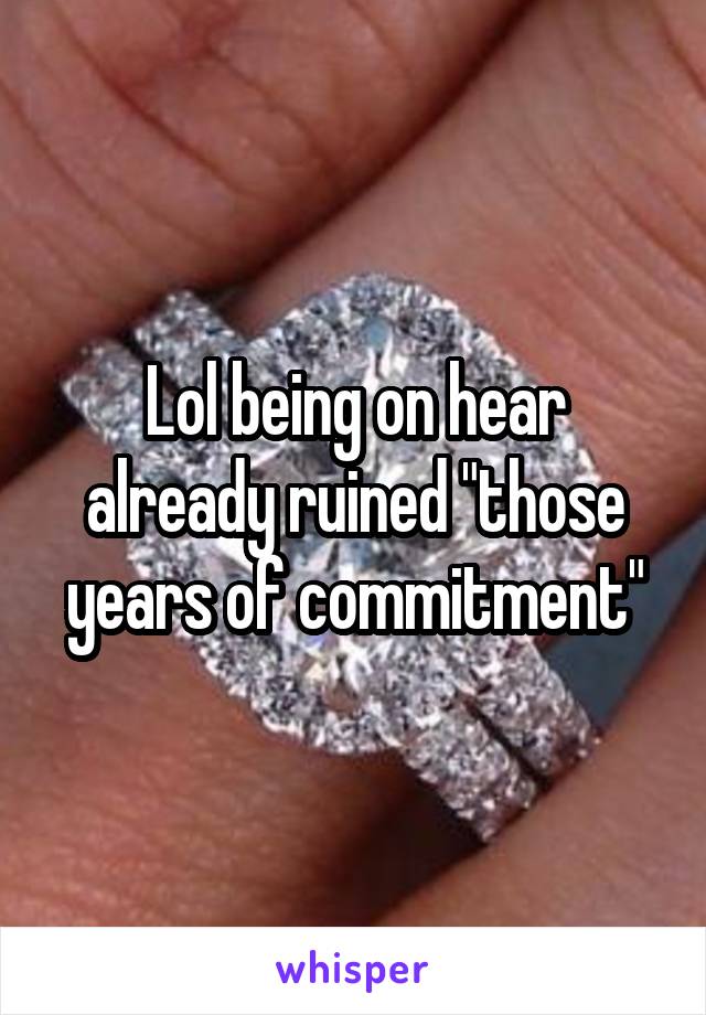 Lol being on hear already ruined "those years of commitment"