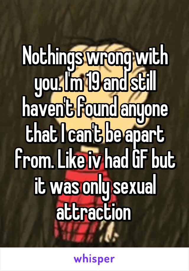 Nothings wrong with you. I'm 19 and still haven't found anyone that I can't be apart from. Like iv had GF but it was only sexual attraction 