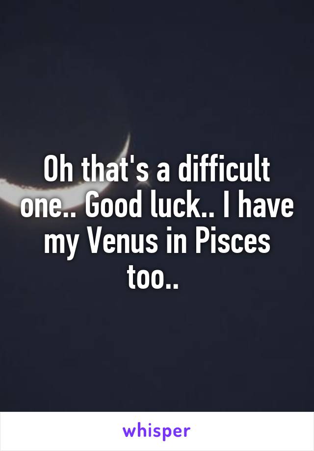 Oh that's a difficult one.. Good luck.. I have my Venus in Pisces too.. 