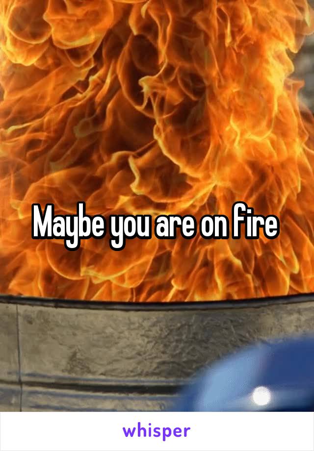 Maybe you are on fire 