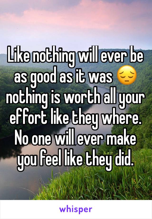Like nothing will ever be as good as it was 😔 nothing is worth all your effort like they where. No one will ever make you feel like they did.