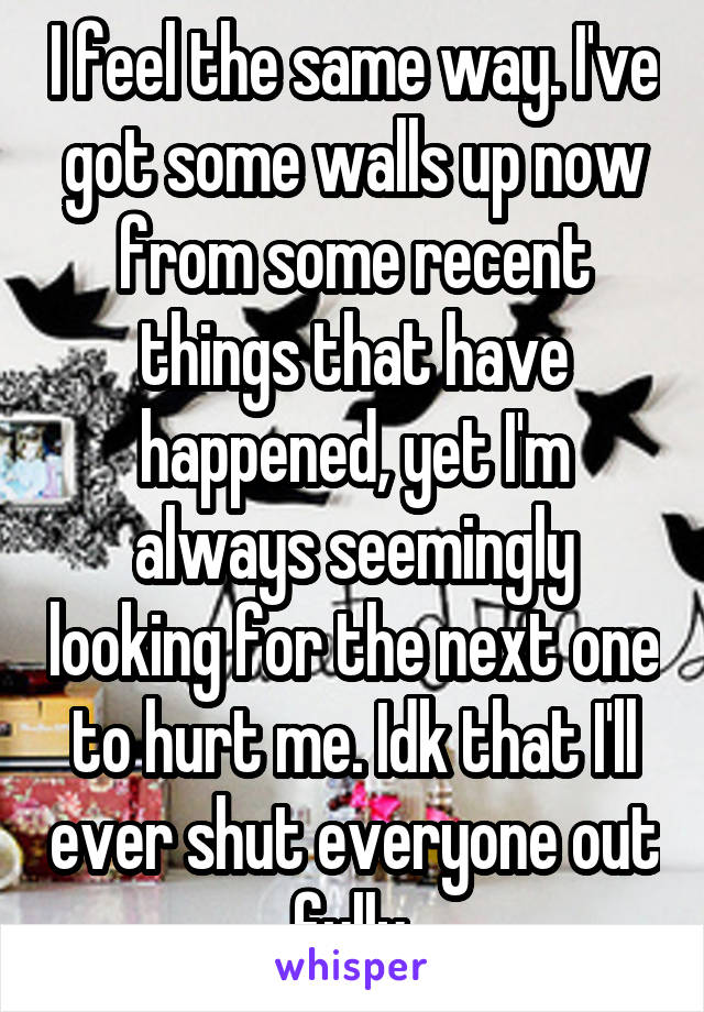 I feel the same way. I've got some walls up now from some recent things that have happened, yet I'm always seemingly looking for the next one to hurt me. Idk that I'll ever shut everyone out fully.