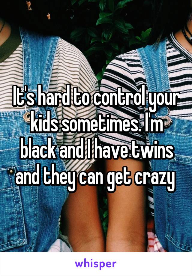 It's hard to control your kids sometimes. I'm black and I have twins and they can get crazy 