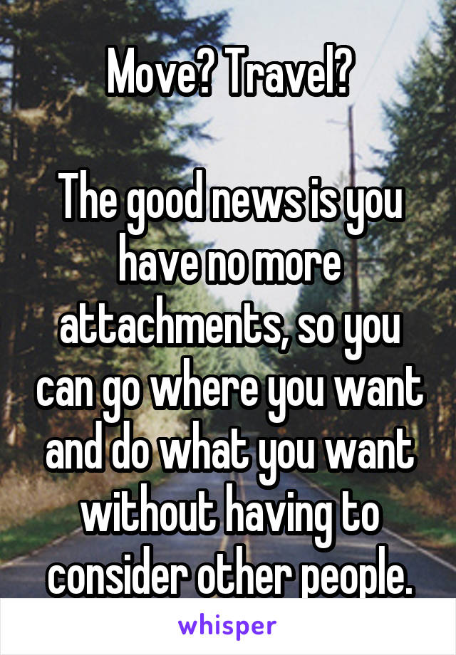 Move? Travel?

The good news is you have no more attachments, so you can go where you want and do what you want without having to consider other people.