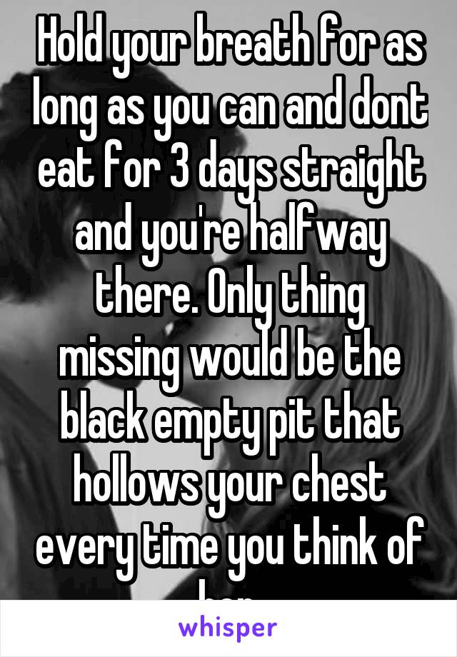 Hold your breath for as long as you can and dont eat for 3 days straight and you're halfway there. Only thing missing would be the black empty pit that hollows your chest every time you think of her.