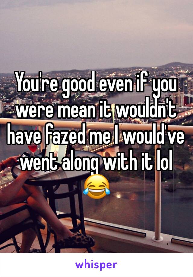 You're good even if you were mean it wouldn't have fazed me I would've went along with it lol 😂 