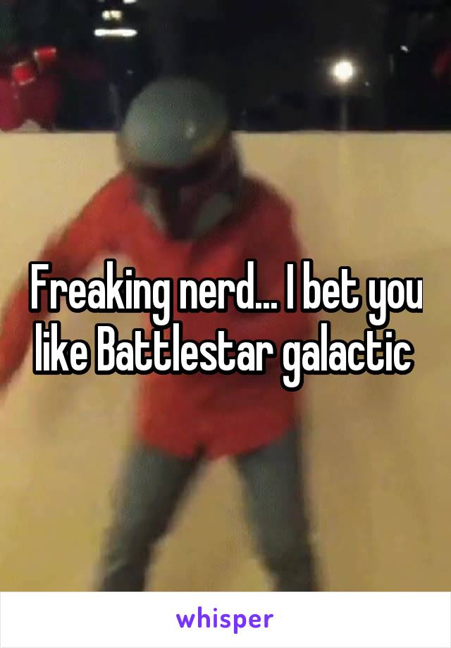 Freaking nerd... I bet you like Battlestar galactic 