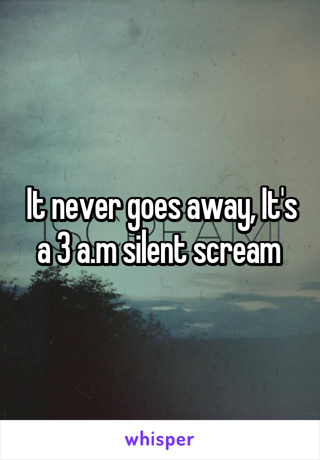 It never goes away, It's a 3 a.m silent scream 