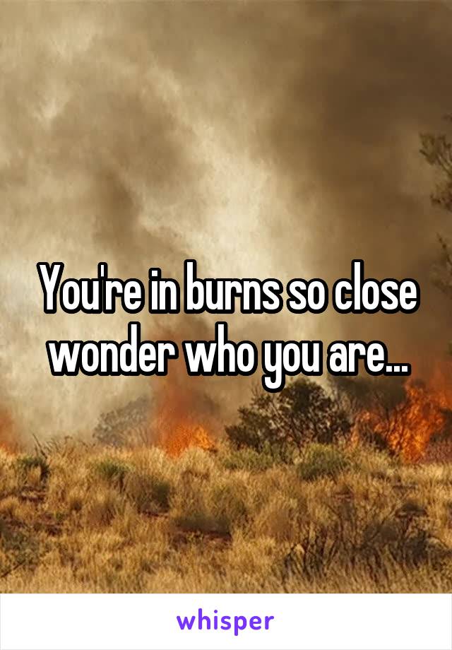 You're in burns so close wonder who you are...